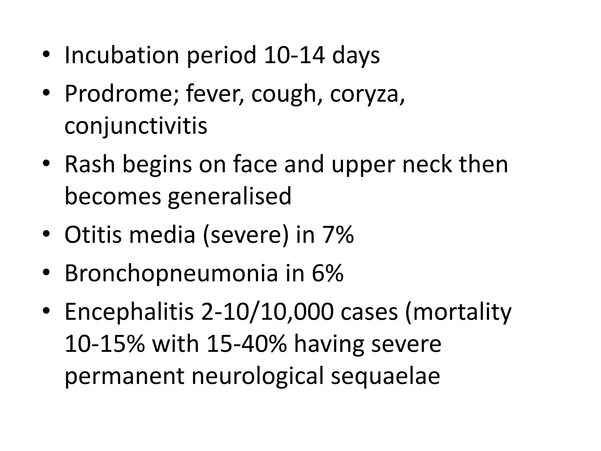• Incubation period 10-14 days
• Prodrome; fever, cough, coryza,
conjunctivitis
• Rash begins on face and upper neck then
becomes generalised
• Otitis media (severe) in 7%
• Bronchopneumonia in 6%
• Encephalitis 2-10/10,000 cases (mortality
10-15% with 15-40% having severe
permanent neurological sequaelae
 