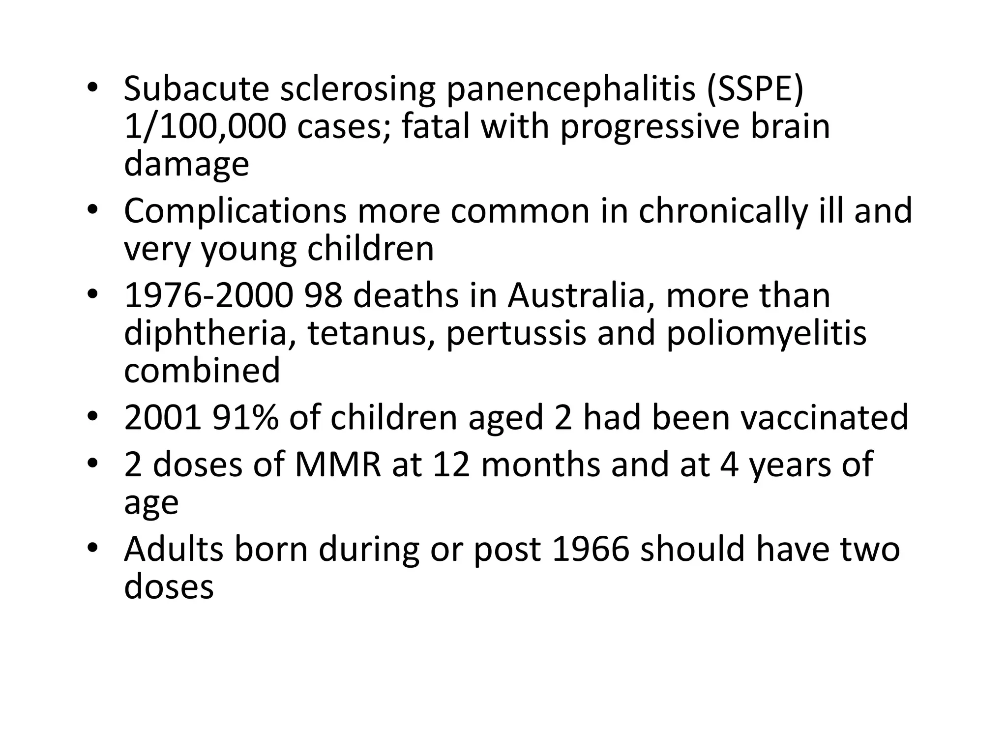 • Subacute sclerosing panencephalitis (SSPE)
1/100,000 cases; fatal with progressive brain
damage
• Complications more common in chronically ill and
very young children
• 1976-2000 98 deaths in Australia, more than
diphtheria, tetanus, pertussis and poliomyelitis
combined
• 2001 91% of children aged 2 had been vaccinated
• 2 doses of MMR at 12 months and at 4 years of
age
• Adults born during or post 1966 should have two
doses
 