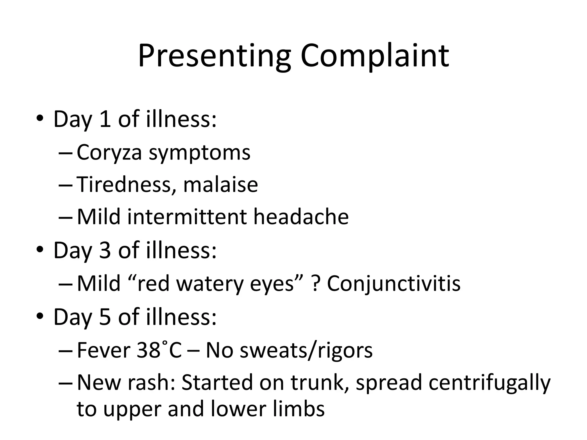 Presenting Complaint
• Day 1 of illness:
– Coryza symptoms
– Tiredness, malaise
– Mild intermittent headache
• Day 3 of illness:
– Mild “red watery eyes” ? Conjunctivitis
• Day 5 of illness:
– Fever 38˚C – No sweats/rigors
– New rash: Started on trunk, spread centrifugally
to upper and lower limbs
 