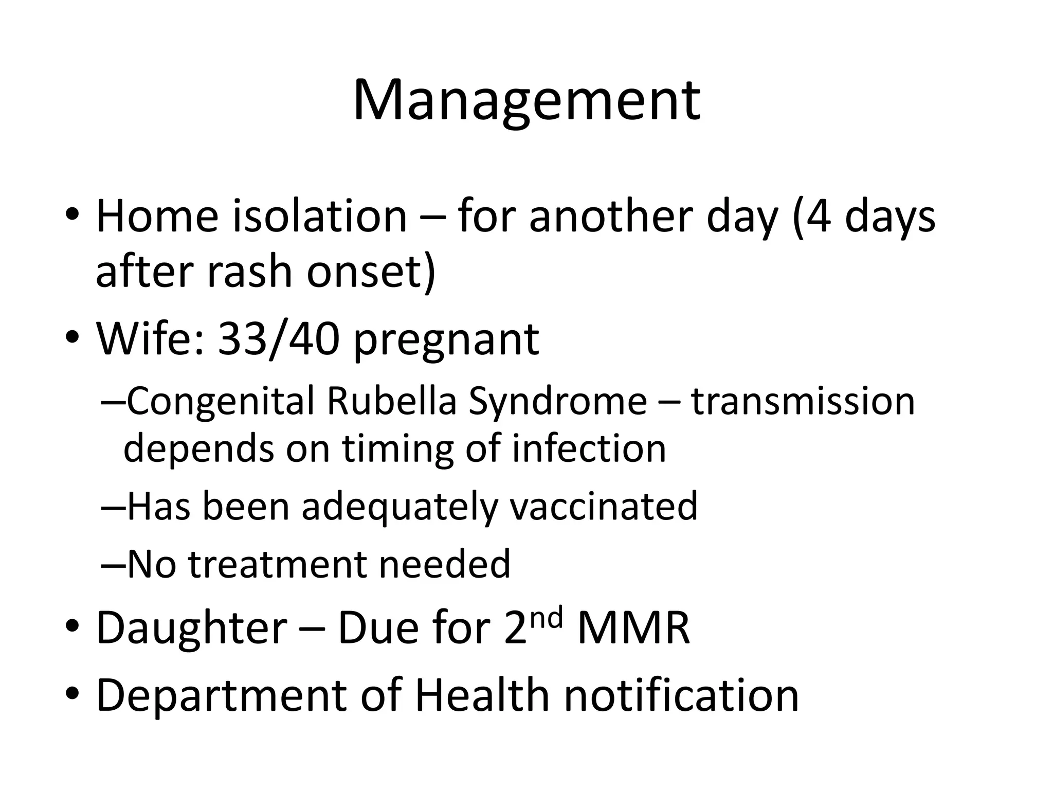 Management
• Home isolation – for another day (4 days
after rash onset)
• Wife: 33/40 pregnant
–Congenital Rubella Syndrome – transmission
depends on timing of infection
–Has been adequately vaccinated
–No treatment needed
• Daughter – Due for 2nd MMR
• Department of Health notification
 
