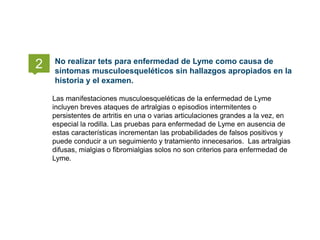 Las manifestaciones musculoesqueléticas de la enfermedad de Lyme
incluyen breves ataques de artralgias o episodios intermitentes o
persistentes de artritis en una o varias articulaciones grandes a la vez, en
especial la rodilla. Las pruebas para enfermedad de Lyme en ausencia de
estas características incrementan las probabilidades de falsos positivos y
puede conducir a un seguimiento y tratamiento innecesarios. Las artralgias
difusas, mialgias o fibromialgias solos no son criterios para enfermedad de
Lyme.
No realizar tets para enfermedad de Lyme como causa de
síntomas musculoesqueléticos sin hallazgos apropiados en la
historia y el examen.
2
 