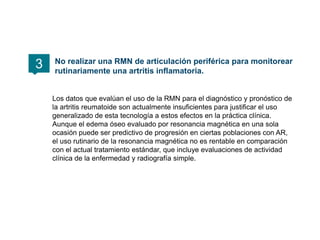 Los datos que evalúan el uso de la RMN para el diagnóstico y pronóstico de
la artritis reumatoide son actualmente insuficientes para justificar el uso
generalizado de esta tecnología a estos efectos en la práctica clínica.
Aunque el edema óseo evaluado por resonancia magnética en una sola
ocasión puede ser predictivo de progresión en ciertas poblaciones con AR,
el uso rutinario de la resonancia magnética no es rentable en comparación
con el actual tratamiento estándar, que incluye evaluaciones de actividad
clínica de la enfermedad y radiografía simple.
No realizar una RMN de articulación periférica para monitorear
rutinariamente una artritis inflamatoria.
3
 