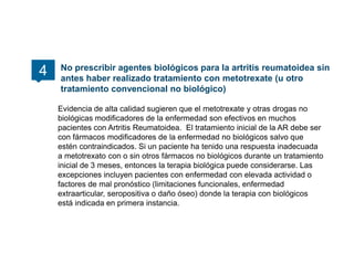 Evidencia de alta calidad sugieren que el metotrexate y otras drogas no
biológicas modificadores de la enfermedad son efectivos en muchos
pacientes con Artritis Reumatoidea. El tratamiento inicial de la AR debe ser
con fármacos modificadores de la enfermedad no biológicos salvo que
estén contraindicados. Si un paciente ha tenido una respuesta inadecuada
a metotrexato con o sin otros fármacos no biológicos durante un tratamiento
inicial de 3 meses, entonces la terapia biológica puede considerarse. Las
excepciones incluyen pacientes con enfermedad con elevada actividad o
factores de mal pronóstico (limitaciones funcionales, enfermedad
extraarticular, seropositiva o daño óseo) donde la terapia con biológicos
está indicada en primera instancia.
No prescribir agentes biológicos para la artritis reumatoidea sin
antes haber realizado tratamiento con metotrexate (u otro
tratamiento convencional no biológico)
4
 