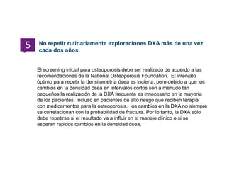 El screening inicial para osteoporosis debe ser realizado de acuerdo a las
recomendaciones de la National Osteoporosis Foundation. El intervalo
óptimo para repetir la densitometría ósea es incierta, pero debido a que los
cambios en la densidad ósea en intervalos cortos son a menudo tan
pequeños la realización de la DXA frecuente es innecesario en la mayoría
de los pacientes. Incluso en pacientes de alto riesgo que reciben terapia
con medicamentos para la osteoporosis, los cambios en la DXA no siempre
se correlacionan con la probabilidad de fractura. Por lo tanto, la DXA sólo
debe repetirse si el resultado va a influir en el manejo clínico o si se
esperan rápidos cambios en la densidad ósea.
No repetir rutinariamente exploraciones DXA más de una vez
cada dos años.
5
 