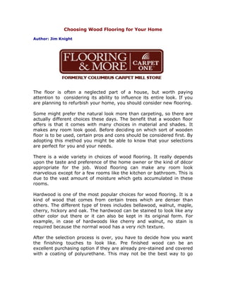 Choosing Wood Flooring for Your Home

Author: Jim Knight




The floor is often a neglected part of a house, but worth paying
attention to considering its ability to influence its entire look. If you
are planning to refurbish your home, you should consider new flooring.

Some might prefer the natural look more than carpeting, so there are
actually different choices these days. The benefit that a wooden floor
offers is that it comes with many choices in material and shades. It
makes any room look good. Before deciding on which sort of wooden
floor is to be used, certain pros and cons should be considered first. By
adopting this method you might be able to know that your selections
are perfect for you and your needs.

There is a wide variety in choices of wood flooring. It really depends
upon the taste and preference of the home owner or the kind of décor
appropriate for the job. Wood flooring can make any room look
marvelous except for a few rooms like the kitchen or bathroom. This is
due to the vast amount of moisture which gets accumulated in these
rooms.

Hardwood is one of the most popular choices for wood flooring. It is a
kind of wood that comes from certain trees which are denser than
others. The different type of trees includes bellawood, walnut, maple,
cherry, hickory and oak. The hardwood can be stained to look like any
other color out there or it can also be kept in its original form. For
example, in case of hardwoods like cherry and walnut, no stain is
required because the normal wood has a very rich texture.

After the selection process is over, you have to decide how you want
the finishing touches to look like. Pre finished wood can be an
excellent purchasing option if they are already pre-stained and covered
with a coating of polyurethane. This may not be the best way to go
 