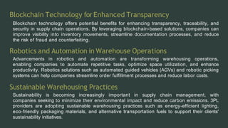 Blockchain Technology forEnhanced Transparency
Blockchain technology offers potential benefits for enhancing transparency, traceability, and
security in supply chain operations. By leveraging blockchain-based solutions, companies can
improve visibility into inventory movements, streamline documentation processes, and reduce
the risk of fraud and counterfeiting.
Robotics and Automation in Warehouse Operations
Advancements in robotics and automation are transforming warehousing operations,
enabling companies to automate repetitive tasks, optimize space utilization, and enhance
productivity. Robotics solutions such as automated guided vehicles (AGVs) and robotic picking
systems can help companies streamline order fulfillment processes and reduce labor costs.
Sustainable Warehousing Practices
Sustainability is becoming increasingly important in supply chain management, with
companies seeking to minimize their environmental impact and reduce carbon emissions. 3PL
providers are adopting sustainable warehousing practices such as energy-efficient lighting,
eco-friendly packaging materials, and alternative transportation fuels to support their clients'
sustainability initiatives.
 