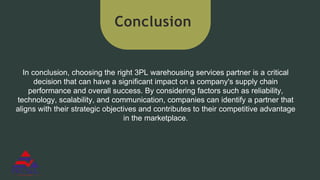 Conclusion
In conclusion, choosing the right 3PL warehousing services partner is a critical
decision that can have a significant impact on a company's supply chain
performance and overall success. By considering factors such as reliability,
technology, scalability, and communication, companies can identify a partner that
aligns with their strategic objectives and contributes to their competitive advantage
in the marketplace.
 