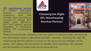 These services provide companies with the option to outsource their warehousing
and distribution needs to specialized providers. However, choosing the right 3PL
warehousing services partner is crucial for the success of any business. In this
article, we'll explore the key factors to consider when selecting a 3PL provider
and the benefits of outsourcing warehousing services.
3PL warehousing services
In today's fast-paced
environment,
business
companies often seek
efficient and cost-effective
solutions to manage their
supply chain operations.
One such solution gaining
popularity is third-party
warehousing
logistics 3PL
services.
 
