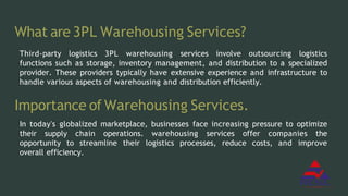 What are 3PL Warehousing Services?
Third-party logistics 3PL warehousing services involve outsourcing logistics
functions such as storage, inventory management, and distribution to a specialized
provider. These providers typically have extensive experience and infrastructure to
handle various aspects of warehousing and distribution efficiently.
Importance of Warehousing Services.
In today's globalized marketplace, businesses face increasing pressure to optimize
their supply chain operations. warehousing services offer companies the
opportunity to streamline their logistics processes, reduce costs, and improve
overall efficiency.
 