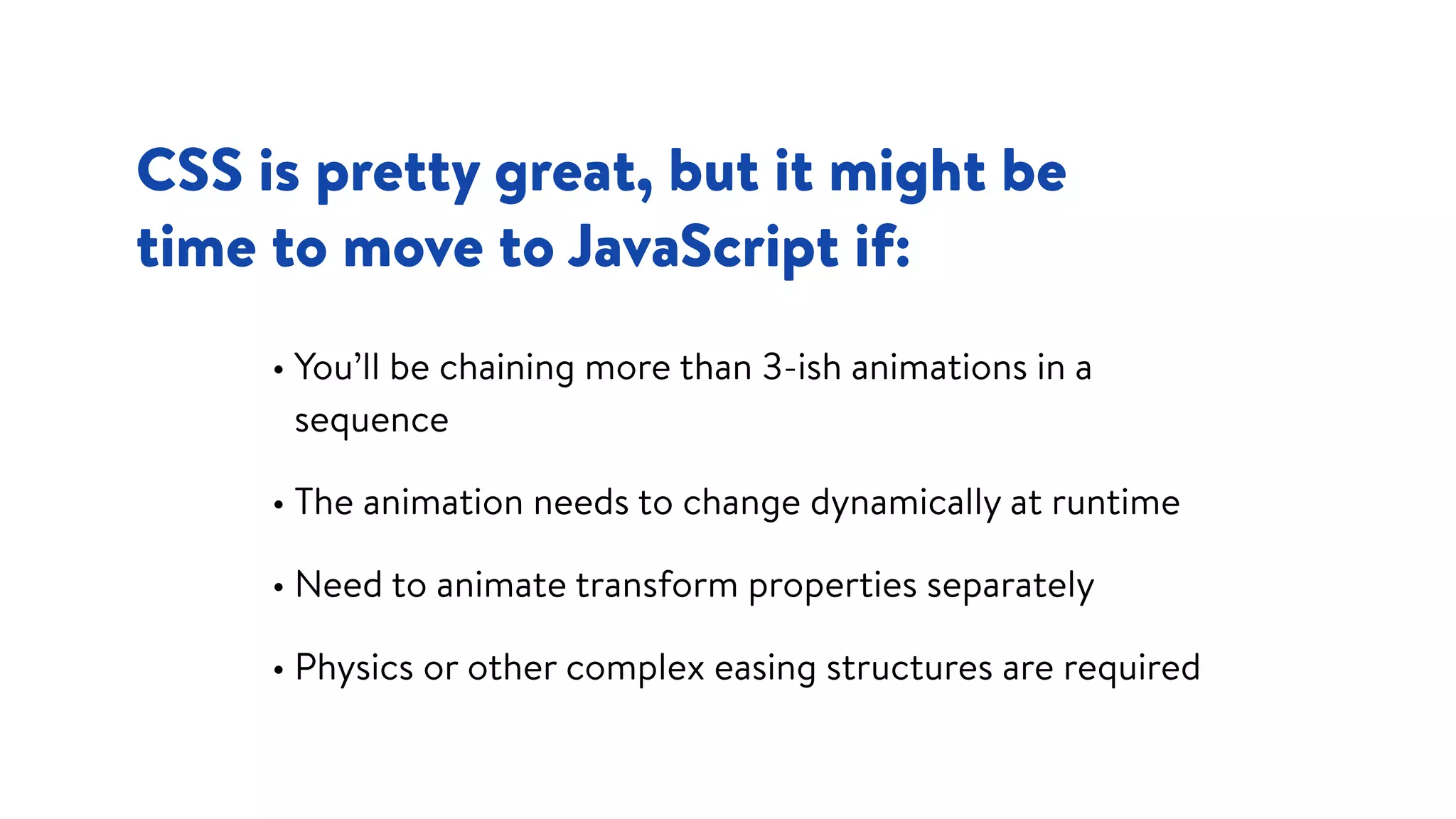 CSS is pretty great, but it might be  
time to move to JavaScript if:
• You’ll be chaining more than 3-ish animations in a
sequence
• The animation needs to change dynamically at runtime
• Need to animate transform properties separately
• Physics or other complex easing structures are required
 