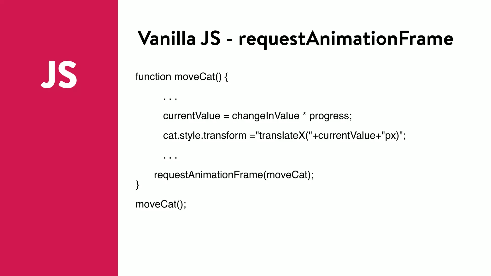 Vanilla JS - requestAnimationFrame
JS function moveCat() {
. . .
currentValue = changeInValue * progress;
cat.style.transform ="translateX("+currentValue+"px)";
. . .
requestAnimationFrame(moveCat);
}
moveCat();
 