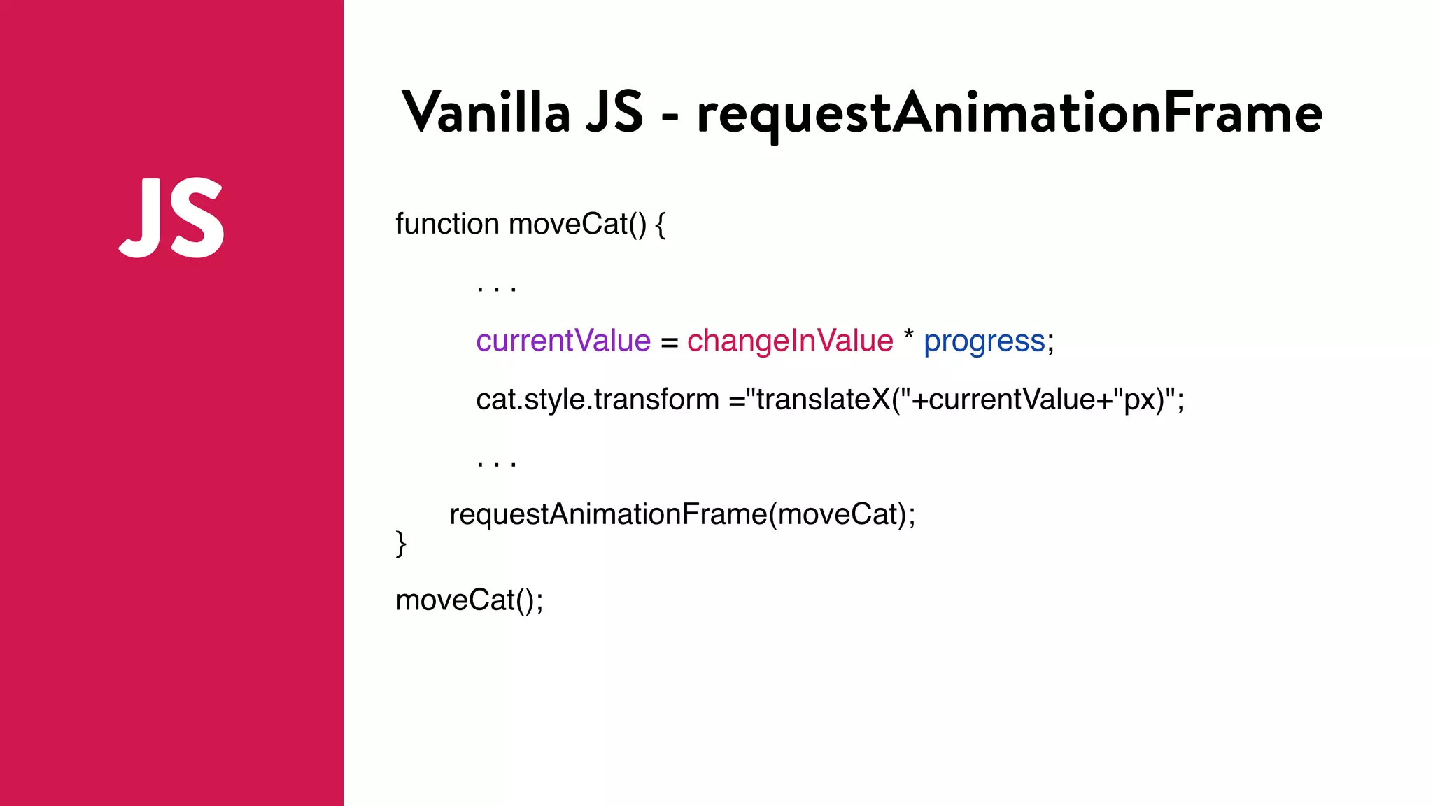 Vanilla JS - requestAnimationFrame
JS function moveCat() {
. . .
currentValue = changeInValue * progress;
cat.style.transform ="translateX("+currentValue+"px)";
. . .
requestAnimationFrame(moveCat);
}
moveCat();
 