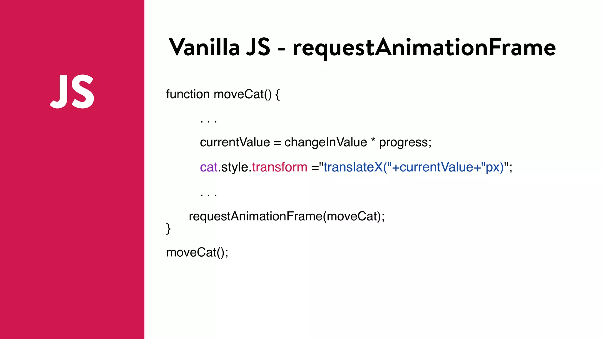 Vanilla JS - requestAnimationFrame
JS function moveCat() {
. . .
currentValue = changeInValue * progress;
cat.style.transform ="translateX("+currentValue+"px)";
. . .
requestAnimationFrame(moveCat);
}
moveCat();
 