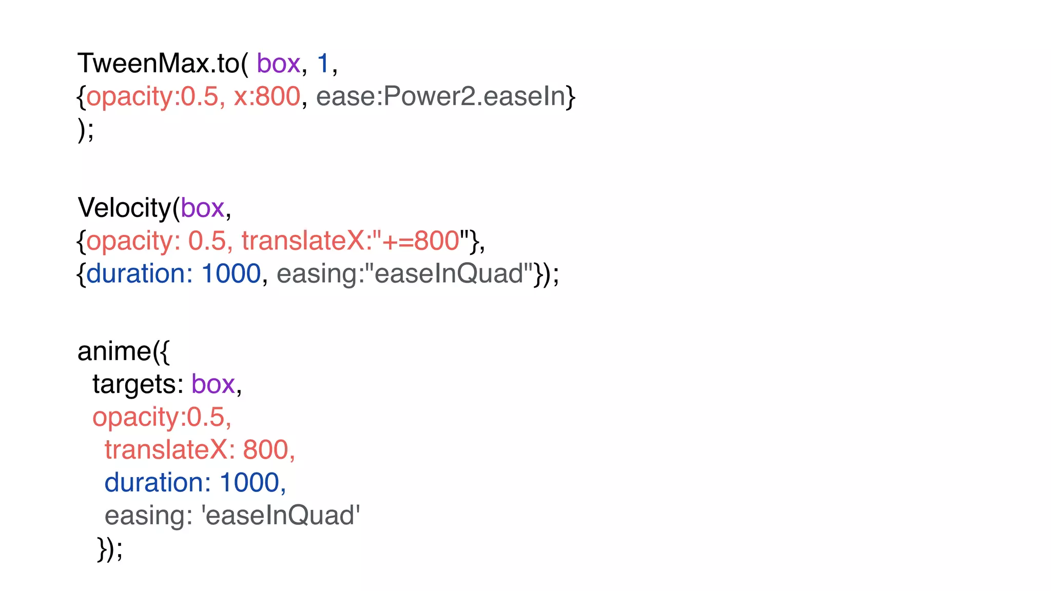 TweenMax.to( box, 1, 
{opacity:0.5, x:800, ease:Power2.easeIn} 
);
Velocity(box,  
{opacity: 0.5, translateX:"+=800"},  
{duration: 1000, easing:"easeInQuad"});
anime({
targets: box,
opacity:0.5,
translateX: 800, 
duration: 1000,
easing: 'easeInQuad' 
});
 