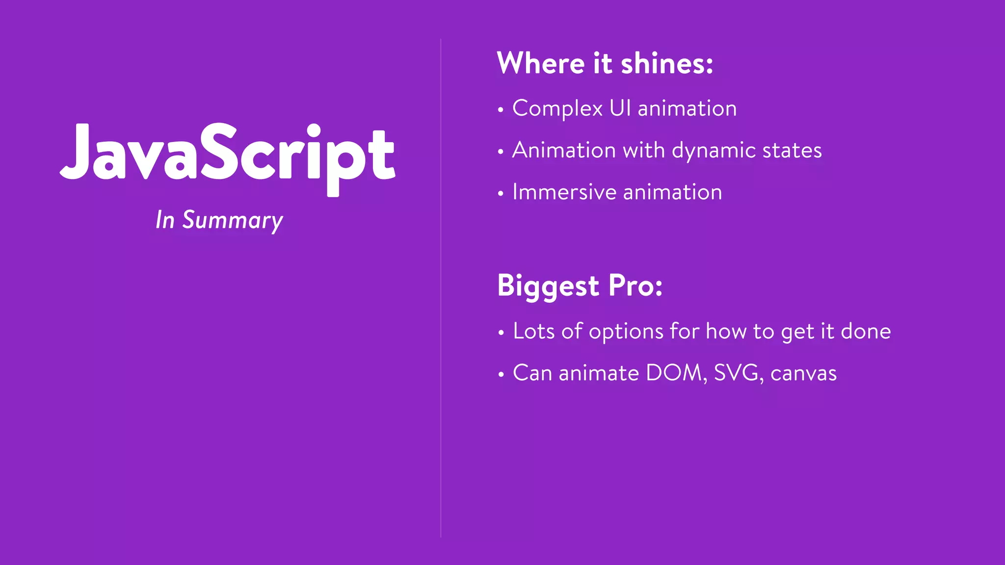 JavaScript
In Summary
Where it shines:
• Complex UI animation
• Animation with dynamic states
• Immersive animation
Biggest Pro:
• Lots of options for how to get it done
• Can animate DOM, SVG, canvas
 
