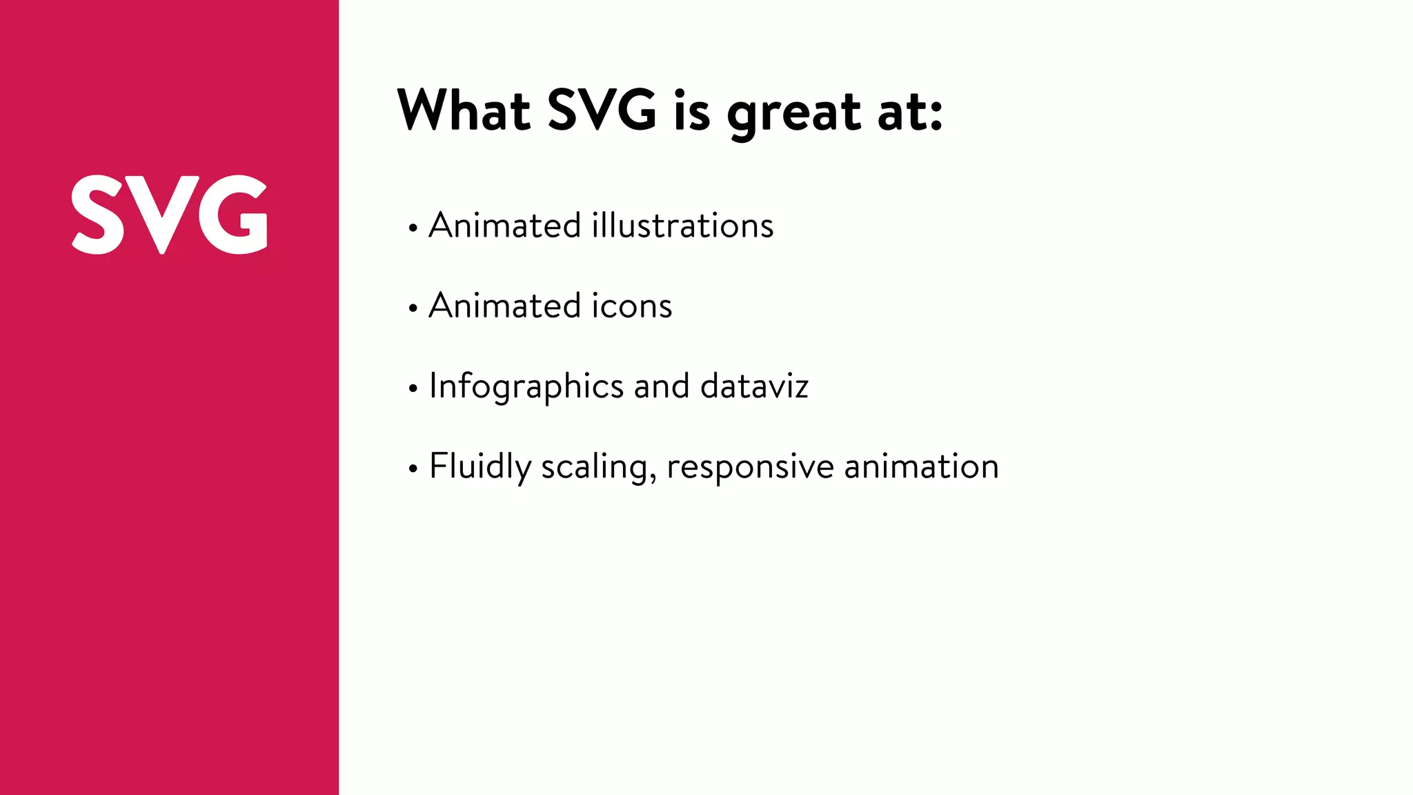 What SVG is great at:
SVG • Animated illustrations
• Animated icons
• Infographics and dataviz
• Fluidly scaling, responsive animation
 