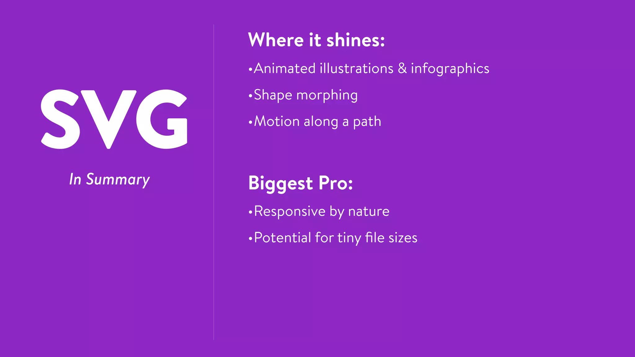 SVGIn Summary
Where it shines:
•Animated illustrations & infographics
•Shape morphing
•Motion along a path
Biggest Pro:
•Responsive by nature
•Potential for tiny ﬁle sizes
 