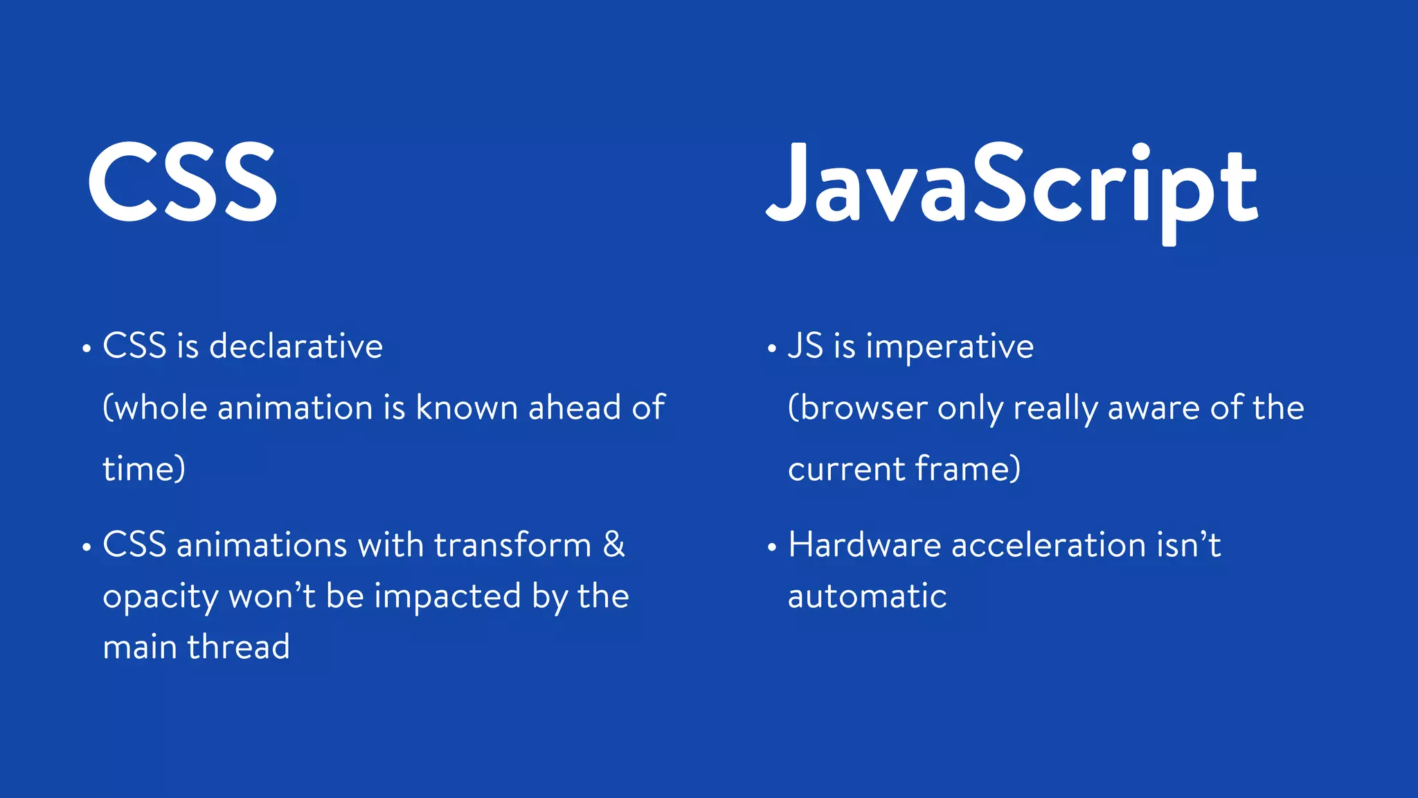 CSS JavaScript
• CSS is declarative  
(whole animation is known ahead of
time)
• CSS animations with transform &
opacity won’t be impacted by the
main thread
• JS is imperative  
(browser only really aware of the
current frame)
• Hardware acceleration isn’t
automatic
 