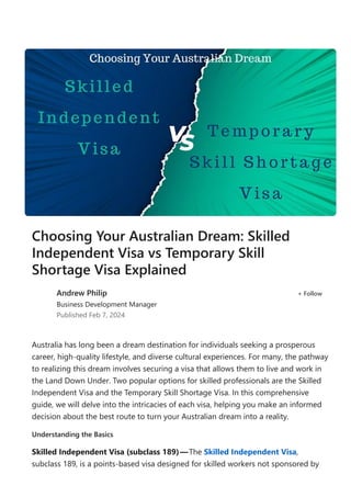 Australia has long been a dream destination for individuals seeking a prosperous
career, high‐quality lifestyle, and diverse cultural experiences. For many, the pathway
to realizing this dream involves securing a visa that allows them to live and work in
the Land Down Under. Two popular options for skilled professionals are the Skilled
Independent Visa and the Temporary Skill Shortage Visa. In this comprehensive
guide, we will delve into the intricacies of each visa, helping you make an informed
decision about the best route to turn your Australian dream into a reality.
Understanding the Basics
Skilled Independent Visa ﴾subclass 189﴿—The Skilled Independent Visa,
subclass 189, is a points‐based visa designed for skilled workers not sponsored by
Choosing Your Australian Dream: Skilled
Independent Visa vs Temporary Skill
Shortage Visa Explained
Andrew Philip
Business Development Manager
Published Feb 7, 2024
+ Follow
 