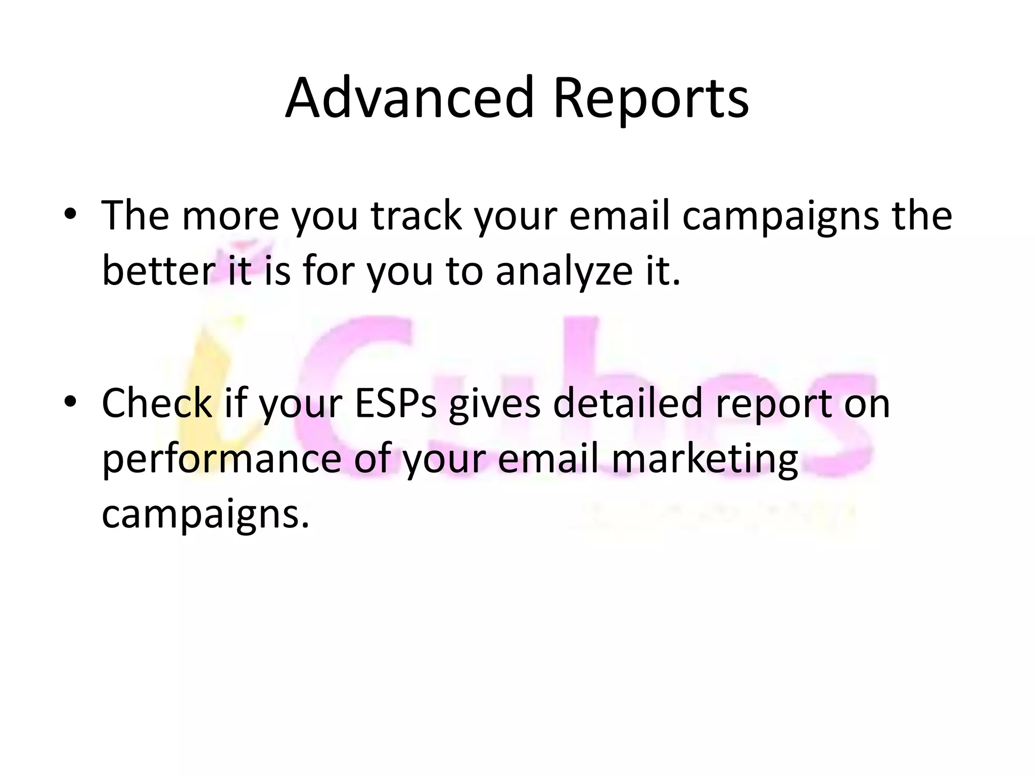 Advanced Reports 
• The more you track your email campaigns the 
better it is for you to analyze it. 
• Check if your ESPs gives detailed report on 
performance of your email marketing 
campaigns. 
 