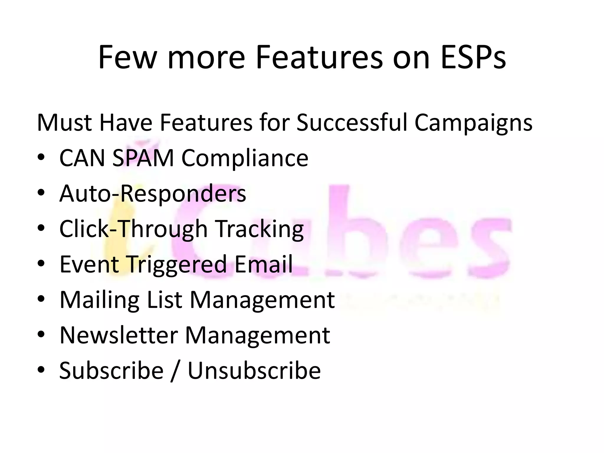 Few more Features on ESPs 
Must Have Features for Successful Campaigns 
• CAN SPAM Compliance 
• Auto-Responders 
• Click-Through Tracking 
• Event Triggered Email 
• Mailing List Management 
• Newsletter Management 
• Subscribe / Unsubscribe 
 