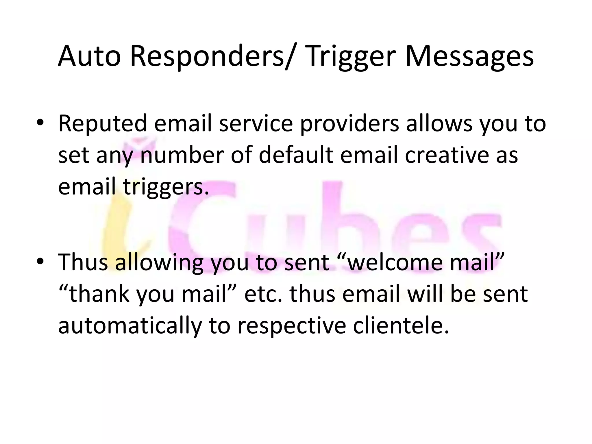 Auto Responders/ Trigger Messages 
• Reputed email service providers allows you to 
set any number of default email creative as 
email triggers. 
• Thus allowing you to sent “welcome mail” 
“thank you mail” etc. thus email will be sent 
automatically to respective clientele. 
 