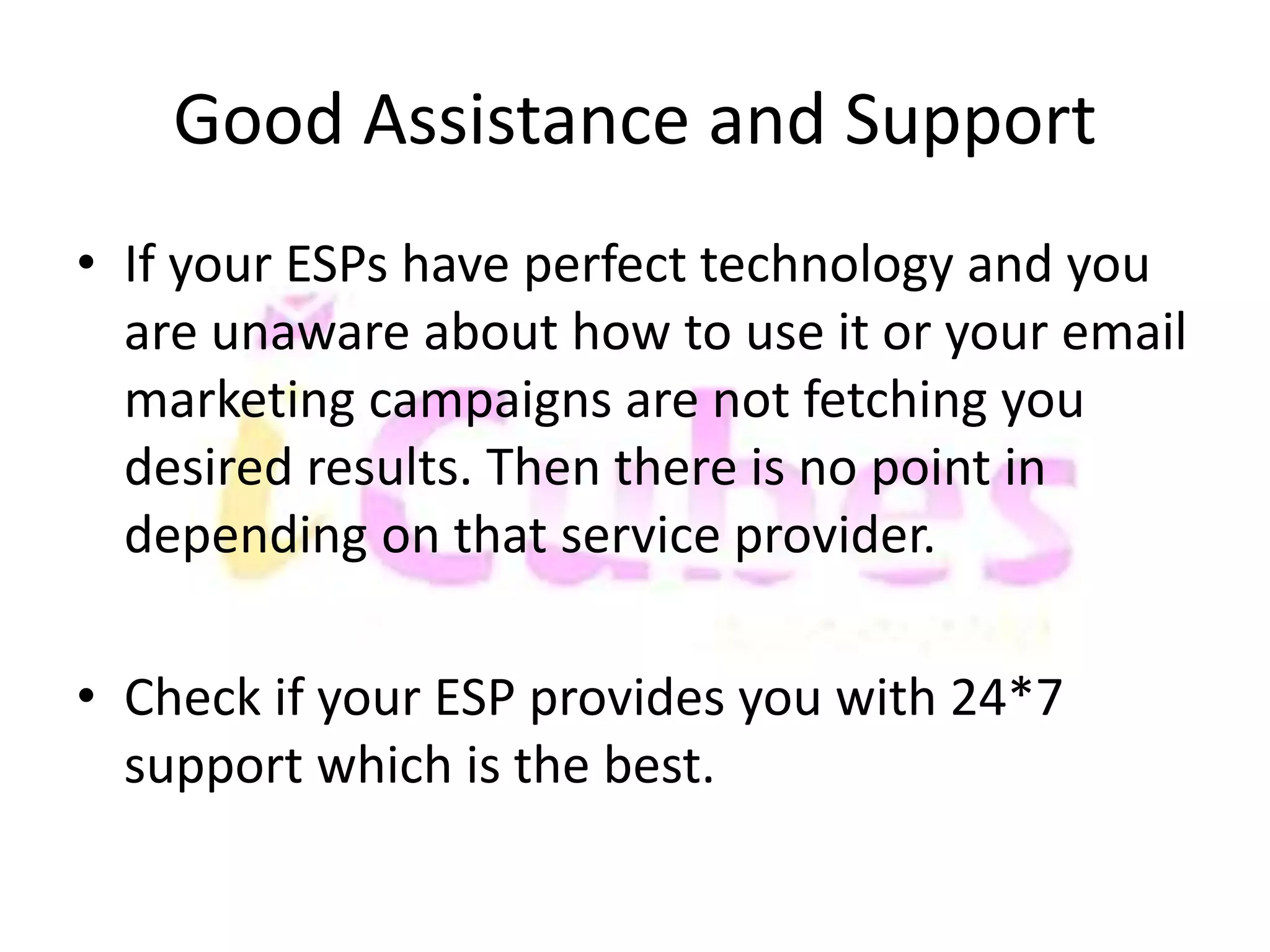 Good Assistance and Support 
• If your ESPs have perfect technology and you 
are unaware about how to use it or your email 
marketing campaigns are not fetching you 
desired results. Then there is no point in 
depending on that service provider. 
• Check if your ESP provides you with 24*7 
support which is the best. 
 