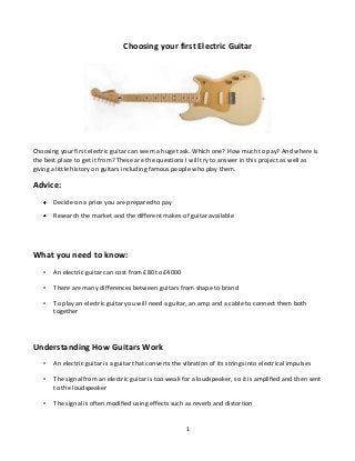 Choosing your first Electric Guitar

Choosing your first electric guitar can seem a huge task. Which one? How much to pay? And where is
the best place to get it from? These are the questions I will try to answer in this project as well as
giving a little history on guitars including famous people who play them.

Advice:
Decide on a price you are prepared to pay
Research the market and the different makes of guitar available

What you need to know:
•

An electric guitar can cost from £80 to £4000

•

There are many differences between guitars from shape to brand

•

To play an electric guitar you will need a guitar, an amp and a cable to connect them both
together

Understanding How Guitars Work
•

An electric guitar is a guitar that converts the vibration of its strings into electrical impulses

•

The signal from an electric guitar is too weak for a loudspeaker, so it is amplified and then sent
to the loudspeaker

•

The signal is often modified using effects such as reverb and distortion

1

 