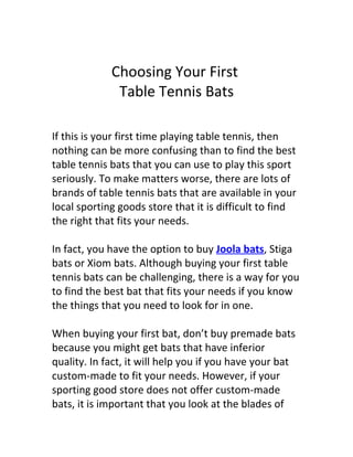 Choosing Your First
              Table Tennis Bats

If this is your first time playing table tennis, then
nothing can be more confusing than to find the best
table tennis bats that you can use to play this sport
seriously. To make matters worse, there are lots of
brands of table tennis bats that are available in your
local sporting goods store that it is difficult to find
the right that fits your needs.

In fact, you have the option to buy Joola bats, Stiga
bats or Xiom bats. Although buying your first table
tennis bats can be challenging, there is a way for you
to find the best bat that fits your needs if you know
the things that you need to look for in one.

When buying your first bat, don’t buy premade bats
because you might get bats that have inferior
quality. In fact, it will help you if you have your bat
custom-made to fit your needs. However, if your
sporting good store does not offer custom-made
bats, it is important that you look at the blades of
 