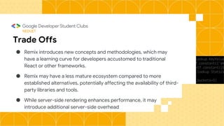 NEDUET
Trade Offs
● Remix introduces new concepts and methodologies, which may
have a learning curve for developers accustomed to traditional
React or other frameworks.
● Remix may have a less mature ecosystem compared to more
established alternatives, potentially affecting the availability of third-
party libraries and tools.
● While server-side rendering enhances performance, it may
introduce additional server-side overhead
 