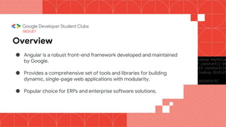 NEDUET
Overview
● Angular is a robust front-end framework developed and maintained
by Google.
● Provides a comprehensive set of tools and libraries for building
dynamic, single-page web applications with modularity.
● Popular choice for ERPs and enterprise software solutions.
 