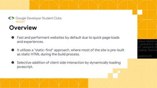 NEDUET
Overview
● Fast and performant websites by default due to quick page loads
and experiences.
● It utilizes a "static-first" approach, where most of the site is pre-built
as static HTML during the build process.
● Selective addition of client side interaction by dynamically loading
javascript.
 