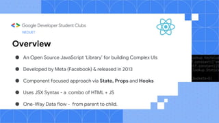 Overview
● An Open Source JavaScript ‘Library’ for building Complex UIs
● Developed by Meta (Facebook) & released in 2013
● Component focused approach via State, Props and Hooks
● Uses JSX Syntax - a combo of HTML + JS
● One-Way Data flow - from parent to child.
NEDUET
 