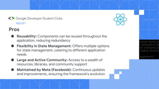 Pros
● Reusability: Components can be reused throughout the
application, reducing redundancy
● Flexibility in State Management: Offers multiple options
for state management, catering to different application
needs
● Large and Active Community: Access to a wealth of
resources, libraries, and community support
● Maintained by Meta (Facebook): Continuous updates
and improvements, ensuring the framework's evolution
NEDUET
 