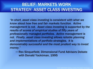 BELIEF: MARKETS WORK STRATEGY: ASSET CLASS INVESTING “ In short, asset class investing is consistent with what we know about how free and fair markets function.  Active management is not.  Asset class investing is supported by the results of scores of empirical studies of fifty years of professionally managed portfolios.  Active management is not.  Finally, asset class investing allows reliable planning and implementations of portfolio strategies.  It is demonstrably successful and the most prudent way to invest money.” ─  Rex Sinquefield, Dimensional Fund Advisors Debate    with Donald Yacktman, 1995 