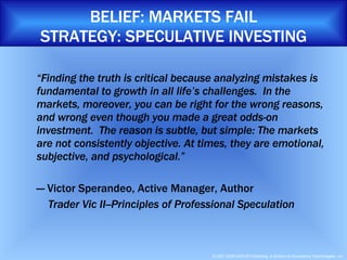 BELIEF: MARKETS FAIL STRATEGY: SPECULATIVE INVESTING “ Finding the truth is critical because analyzing mistakes is fundamental to growth in all life’s challenges.  In the markets, moreover, you can be right for the wrong reasons, and wrong even though you made a great odds-on investment.  The reason is subtle, but simple: The markets are not consistently objective. At times, they are emotional, subjective, and psychological.” —  Victor Sperandeo, Active Manager, Author    Trader Vic II--Principles of Professional Speculation 