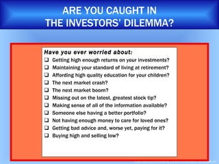 Have you ever worried about:  Getting high enough returns on your investments? Maintaining your standard of living at retirement? Affording high quality education for your children? The next market crash? The next market boom? Missing out on the latest, greatest stock tip? Making sense of all of the information available? Someone else having a better portfolio? Not having enough money to care for loved ones? Getting bad advice and, worse yet, paying for it? Buying high and selling low? ARE YOU CAUGHT IN THE INVESTORS’ DILEMMA? 