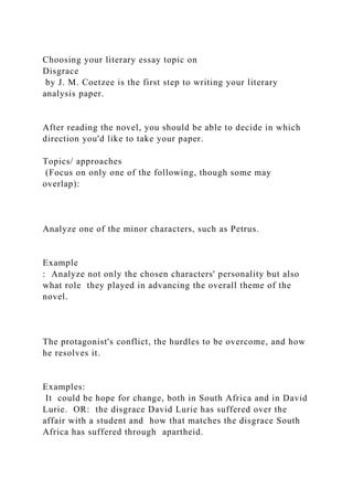 Choosing your literary essay topic on
Disgrace
by J. M. Coetzee is the first step to writing your literary
analysis paper.
After reading the novel, you should be able to decide in which
direction you'd like to take your paper.
Topics/ approaches
(Focus on only one of the following, though some may
overlap):
Analyze one of the minor characters, such as Petrus.
Example
: Analyze not only the chosen characters' personality but also
what role they played in advancing the overall theme of the
novel.
The protagonist's conflict, the hurdles to be overcome, and how
he resolves it.
Examples:
It could be hope for change, both in South Africa and in David
Lurie. OR: the disgrace David Lurie has suffered over the
affair with a student and how that matches the disgrace South
Africa has suffered through apartheid.
 