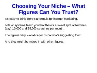 Choosing Your Niche – What
Figures Can You Trust?
It’s easy to think there’s a formula for internet marketing.
Lots of systems teach you that there’s a sweet spot of between
(say) 10,000 and 25,000 searches per month.
The figures vary – a lot depends on who’s suggesting them.
And they might be mixed in with other figures.
 