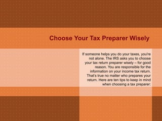 Choose Your Tax Preparer Wisely
If someone helps you do your taxes, you're
not alone. The IRS asks you to choose
your tax return preparer wisely – for good
reason. You are responsible for the
information on your income tax return.
That’s true no matter who prepares your
return. Here are ten tips to keep in mind
when choosing a tax preparer:
 
