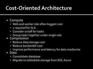    Compute
       Web and worker role often biggest cost
       2 required for SLA
       Consider on/off for tasks
       Group tasks together under single role
   Compression
     Reduce data storage cost
     Reduce bandwidth cost
     Improve performance and latency for data read/write
   Data
     Consolidate database
     Migrate to table/blob storage from SQL Azure
 