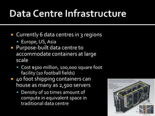    Currently 6 data centres in 3 regions
     Europe, US, Asia
   Purpose-built data centre to
    accommodate containers at large
    scale
     Cost $500 million, 100,000 square foot
      facility (10 football fields)
   40 foot shipping containers can
    house as many as 2,500 servers
     Density of 10 times amount of
      compute in equivalent space in
      traditional data centre
 