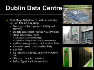    First Mega Data Centre built outside the
    US, on-line on July 2009
     Cost $500 million, 303+sq ft facility and
      growing
     EU data centre Best Practice Award Winner
     Stand-alone Server Pods
        ▪ Environmentally Sustainable
        ▪ Free Air-Cooling via Air-Side Economization
      50% less energy use vs. traditional facilities
     1 % water use vs. traditional facilities
     1.25 PUE
     5.4 Mega Watts today, 22.2 MW for future
      use
     ISO 27001:2005 Accreditation
     SAS 70 Type I and II Attestations
 