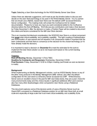 Topic: Selecting a User Store technology for the WSO2 Identity Server User Store
Unless there are alternate suggestions, we’ll meet as per the timeline below to discuss and
decide on the User Store technology to be used in the WSO2 Identity Server. It is my opinion
that we should use a MySQL based User Store over the default LDAP accessed Directory
Server configuration. The meeting invite will contain the Confluence link for related
documentation. Please try to have any input you want considered added to the Confluence
directory before the Kick-off Meeting. We’ll discuss any contributions and make a final decision
by Friday December 5. After the decision is made, a Position Paper will be created to document
the criteria and factors considered for the IdM User Store decision.
This is an important Architectural consideration; the WSO2 IS User Store is a critical component
that must meet critical availability and scalability capability. The tight coupling of Authentication
and Authorization of user session and all requests in all components makes it important that the
team understands and that there is consensus on the decision for the chosen technology (or I’d
have already made the decision).
It is important to reach a decision on December 5 to meet the estimates for the work to
implement the User Store solution so as to not impact work based on the current backlog
prioritizations.
Timeline:
Kick-off Meeting:Monday, December 1 (Time TBD)
Deadline for Comments and Responses:Wednesday, December 3 EOD
Final Decision: Friday, December 5 12:00 to 2:00pm meeting (we’ll break as soon as decision
is made)
Background:
When implementing an Identity Management solution, such as WSO2 Identity Server or any of
the other many products in the Identity Management (IdM) vertical, very often the default
configuration for the user store is a Directory Server accessed via LDAP. While Directory
Server were an excellent choice in the past for IdM User Data stores, they are a poor choice for
many environments today and this choice results in significant additional effort (and cost) but
also has many other disadvantages when compared to User Stores using a Relational
Databases.
This document captures some of the decision points of uses a Directory Server (such as
OpenLDAP) compared to a Relational Database solution for an IdM User Store both at small
scale and especially at large scale that must meet critical availability and scalability SLAs.
 