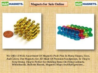 Magnets for Sale Online
We Offer A Wide Assortment Of Magnetic Push Pins In Many Shapes, Sizes,
And Colors. Our Magnets Are All Made Of Premium Neodymium, So They’re
Very Strong. They’re Perfect For Holding Items On Filing Cabinets,
Whiteboards, Bulletin Boards, Magnetic Maps And Refrigerators...
 