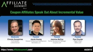 Coupon Affiliates Speak Out About Incremental Value
Choots Humphries
Co-President
LinkConnector
Moderator
Jacob Huang
Director of Business Development
Slickdeals LLC
Panelist
Jasmine McCoy
Partner Development Manager
Coupons.com
Panelist
Paul Snyder
Player-Coach
Offers.com
Panelist
https://www.affiliatesummit.com/ #ASW19
 