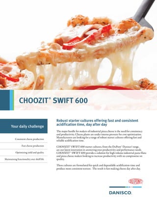 Robust starter cultures offering fast and consistent
acidification time, day after day
The major hurdle for makers of industrial pizza cheese is the need for consistency
and productivity. Cheese plants are under intense pressure for cost optimization.
Manufacturers are looking for a range of robust starter cultures offering fast and
reliable acidification time.
CHOOZIT® SWIFT 600 starter cultures, from the DuPont™ Danisco® range,
are our latest innovation in answering your productivity and performance needs.
CHOOZIT® SWIFT 600 provides a solution for high volume industrial pasta filata
and pizza cheese makers looking to increase productivity with no compromise on
quality.
These cultures are formulated for quick and dependable acidification time and
produce more consistent texture. The result is fast making cheese day after day.
Your daily challenge
Consistent cheese production
Fast cheese production
Optimizing yield and quality
Maintaining functionality over shelf life
CHOOZIT®
SWIFT 600
 