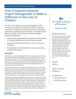 How a Hospital Improved
Project Management to Make a
Difference in the Lives of
Children
The CIO of The Children’s Hospital of Philadelphia (CHOP)
wanted to more effectively manage the Hospital’s substantial
investments in information technology and services, specifically
what work was getting done and by whom. To manage resources
effectively and plan for the future, the CHOP Information
Services (IS) department:
 Implemented a project/portfolio management solution based
on Microsoft Project Server and UMT Project Essentials
 Revised processes and governance to move to a culture of
compliance
 Provided better, more reliable data to improve productivity
and demonstrate value
SITUATION
The Children’s Hospital of Philadelphia (CHOP) is the oldest hospital in the United
States dedicated exclusively to pediatrics. In 2013, for the third year in a row, it
earned the top spot on the U.S. News & World Report Honor Roll of the nation’s
best children’s hospitals. Its nearly 1.2 million annual patient visits generate $2
billion in revenues; the Hospital employs more than 10,000 people. CHOP’s efforts
to provide the best possible patient care include making large investments in
information services and technology.
The Hospital’s mission drives the passion and job satisfaction of its IS employees.
“If you ask anyone around here, they’ll say it’s all about taking care of our sickest
patients,” says Dr. Bryan Wolf, CHOP CIO. Indeed, CHOP has received awards for
its investment in electronic health records, clinical and business systems, analytic
platforms, data centers, and information security. These commitments involve
almost 200 IS projects, including several complex multi-year implementations.
To do all this work efficiently, in 2008 CHOP’s IS Department established a central
Project Management Office (PMO) to collectively manage a number of enterprise
clinical and business projects as well as all IS-sponsored projects. Wolf wanted to
be better positioned to explain to fellow executives whether IS could deliver a
proposed project, or how a current one was doing against its budget. “As our IS
governance committee considered funding decisions, we’d have a list of projects
with estimated hours,” Wolf says. “So a given project might be 10,000 hours—but
plus-or-minus 100 percent. Our data lacked precision, which meant we lacked
confidence.”
Case Study: Enterprise Portfolio Management
www.umt.com
ORGANIZATION PROFILE
Since its start in 1855 as the nation's
first hospital devoted exclusively to
caring for children, The Children's
Hospital of Philadelphia has been the
birthplace for many dramatic firsts in
pediatric medicine. The Hospital has
fostered medical discoveries and
innovations that have improved
pediatric healthcare and saved
countless children’s lives. Over 150
years of innovation and service to our
patients, their families and our
community, reflect an ongoing
commitment to exceptional patient
care.
INDUSTRY
Health Care
COUNTRY / REGION C
Philadelphia, PA
SOFTWARE USED:
 UMT Project Essentials
 Microsoft Project Server
 