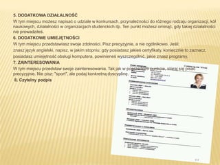 5. DODATKOWA DZIAŁALNOŚĆ
W tym miejscu możesz napisać o udziale w konkursach, przynależności do różnego rodzaju organizacji, kół
naukowych, działalności w organizacjach studenckich itp. Ten punkt możesz ominąć, gdy takiej działalności
nie prowadziłeś.
6. DODATKOWE UMIEJĘTNOŚCI
W tym miejscu przedstawiasz swoje zdolności. Pisz precyzyjnie, a nie ogólnikowo. Jeśli:
znasz język angielski, napisz, w jakim stopniu; gdy posiadasz jakieś certyfikaty, koniecznie to zaznacz,
posiadasz umiejętność obsługi komputera, powinieneś wyszczególnić, jakie znasz programy.
7. ZAINTERESOWANIA
W tym miejscu przedstaw swoje zainteresowania. Tak jak w poprzednim punkcie, staraj się pisać
precyzyjnie. Nie pisz: "sport", ale podaj konkretną dyscyplinę.
 8. Czytelny podpis
 