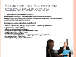 KOLEJNY ETAP REKRUTACJI PRZED NAMI-
ROZMOWA KWALIFIKACYJNA
  Jak przebiega rozmowa kwalifikacyjna?
Rozmowa kwalifikacyjna nie jest po prostu spotkaniem pracodawcy
z ewentualnym przyszłym pracownikiem. Przeprowadzana jest w celu sprawdzenia
kwalifikacji i umiejętności kandydata.
Jakie pytania zadają najczęściej pracodawcy?
- historia zatrudnienia (kolejne miejsca pracy – informacje o firmach
i zajmowanych stanowiskach),
- wykonywane zadania i obowiązki,
- osiągnięcia zawodowe i najważniejsze sukcesy,
- przyczyny zmiany miejsca pracy,
- oczekiwane wynagrodzenie,
- czas konieczny na podjęcie nowej pracy (termin wypowiedzenia),
- plany zawodowe i rozwojowe,
- przebieg edukacji i plany szkoleniowe.
 